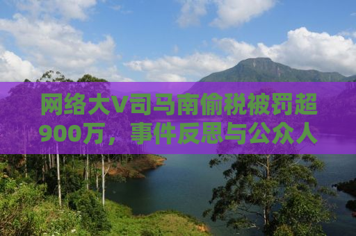 网络大V司马南偷税被罚超900万，事件反思与公众人物的道德责任