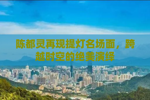 陈都灵再现提灯名场面，跨越时空的绝美演绎