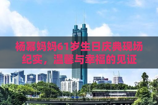 杨幂妈妈61岁生日庆典现场纪实，温馨与幸福的见证