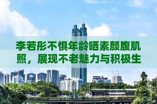 李若彤不惧年龄晒素颜腹肌照，展现不老魅力与积极生活态度