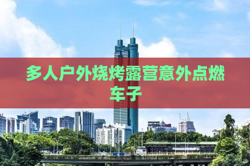 多人户外烧烤露营意外点燃车子