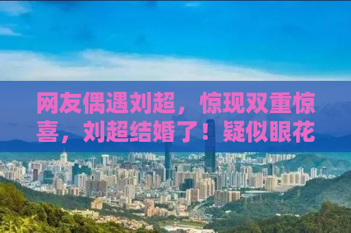 网友偶遇刘超，惊现双重惊喜，刘超结婚了！疑似眼花！揭秘背后的故事
