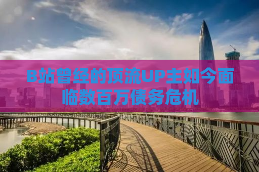 B站曾经的顶流UP主如今面临数百万债务危机
