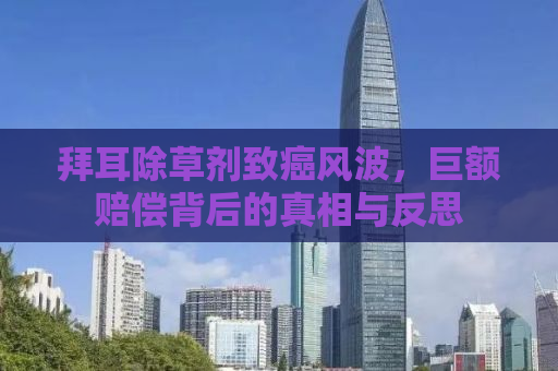 拜耳除草剂致癌风波，巨额赔偿背后的真相与反思