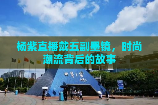 杨紫直播戴五副墨镜，时尚潮流背后的故事