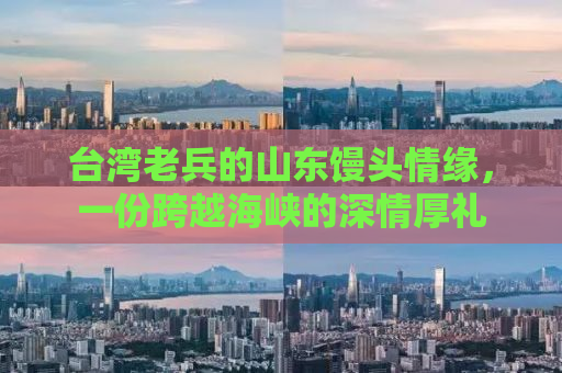 台湾老兵的山东馒头情缘，一份跨越海峡的深情厚礼