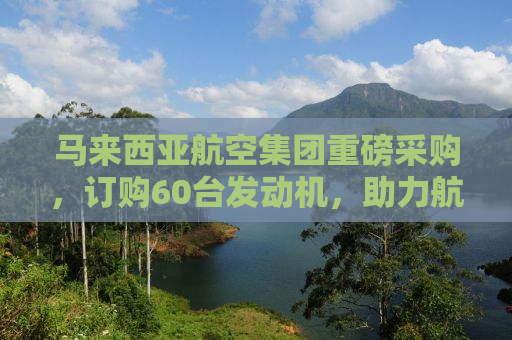马来西亚航空集团重磅采购，订购60台发动机，助力航空事业新发展