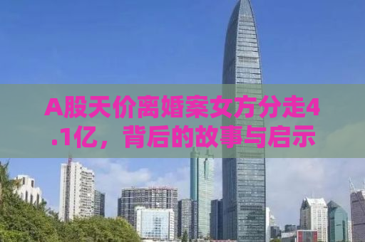A股天价离婚案女方分走4.1亿，背后的故事与启示