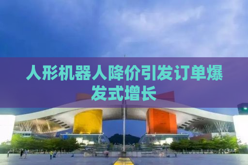 人形机器人降价引发订单爆发式增长