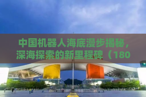 中国机器人海底漫步揭秘，深海探索的新里程碑（1802字）