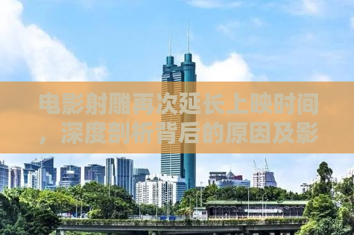 电影射雕再次延长上映时间，深度剖析背后的原因及影响