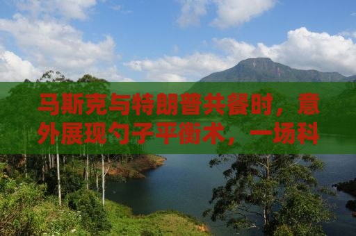 马斯克与特朗普共餐时，意外展现勺子平衡术，一场科技与政治交汇的奇妙表演