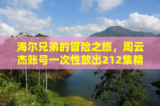 海尔兄弟的冒险之旅，周云杰账号一次性放出212集精彩内容