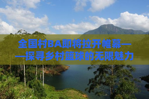 全国村BA即将拉开帷幕——探寻乡村篮球的无限魅力