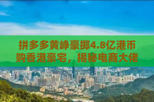 拼多多黄峥豪掷4.8亿港币购香港豪宅，揭秘电商大佬的财富密码