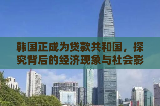 韩国正成为贷款共和国，探究背后的经济现象与社会影响