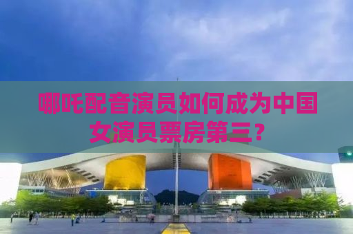 哪吒配音演员如何成为中国女演员票房第三？