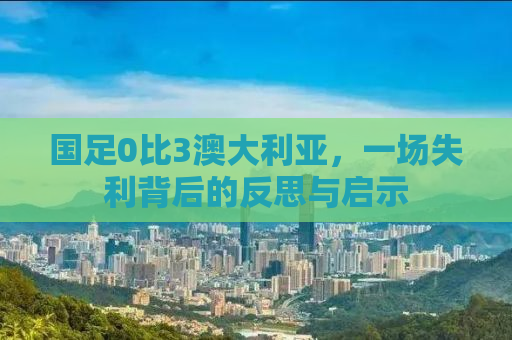 国足0比3澳大利亚，一场失利背后的反思与启示