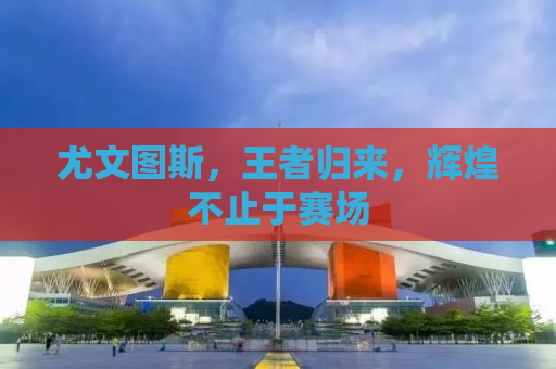 尤文图斯，王者归来，辉煌不止于赛场