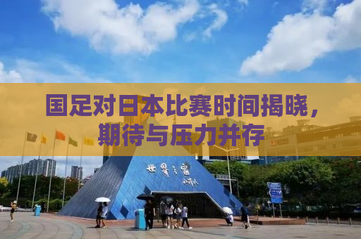 国足对日本比赛时间揭晓，期待与压力并存