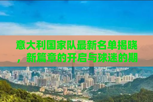 意大利国家队最新名单揭晓，新篇章的开启与球迷的期待