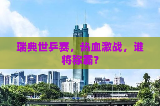 瑞典世乒赛，热血激战，谁将称霸？