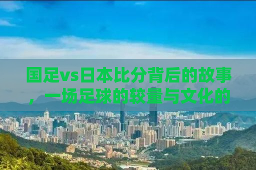 国足vs日本比分背后的故事，一场足球的较量与文化的碰撞