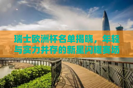 瑞士欧洲杯名单揭晓，年轻与实力并存的新星闪耀赛场