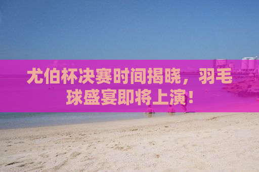 尤伯杯决赛时间揭晓，羽毛球盛宴即将上演！