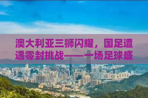 澳大利亚三狮闪耀，国足遭遇零封挑战——一场足球盛宴背后的故事