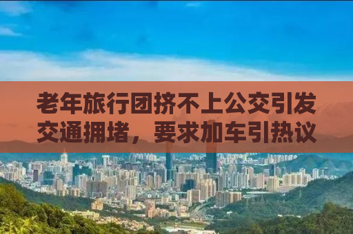 老年旅行团挤不上公交引发交通拥堵，要求加车引热议——背后的故事与思考