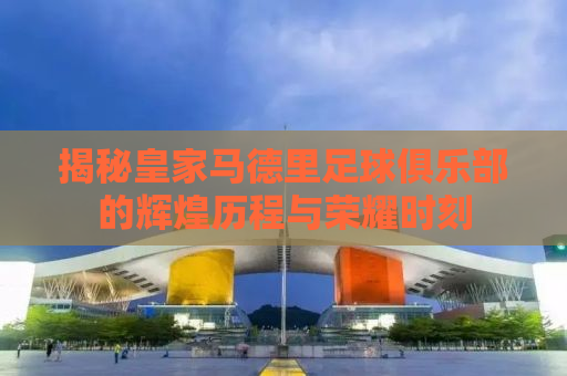揭秘皇家马德里足球俱乐部的辉煌历程与荣耀时刻