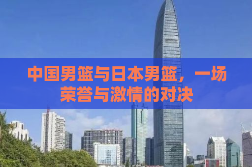 中国男篮与日本男篮，一场荣誉与激情的对决