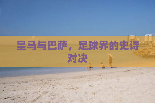 皇马与巴萨，足球界的史诗对决