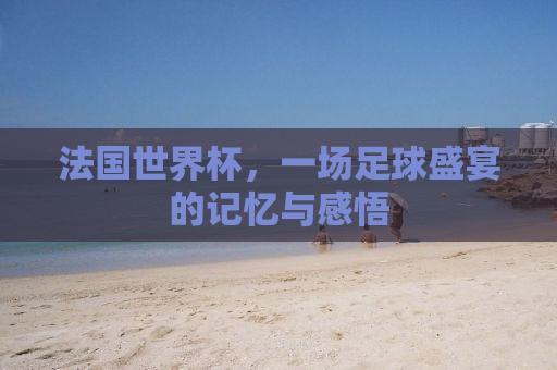 法国世界杯，一场足球盛宴的记忆与感悟
