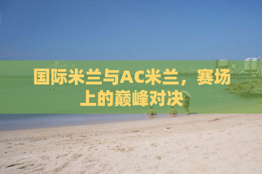 国际米兰与AC米兰，赛场上的巅峰对决