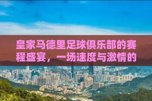 皇家马德里足球俱乐部的赛程盛宴，一场速度与激情的盛宴即将开启！