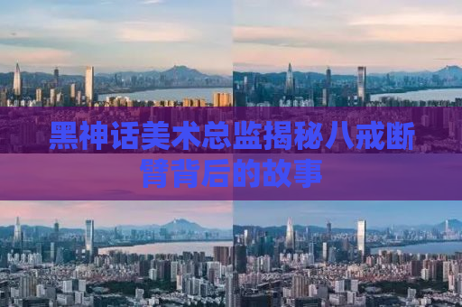 黑神话美术总监揭秘八戒断臂背后的故事