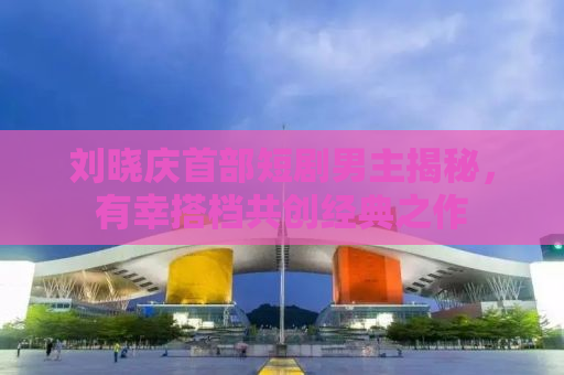 刘晓庆首部短剧男主揭秘，有幸搭档共创经典之作