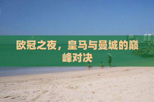 欧冠之夜，皇马与曼城的巅峰对决