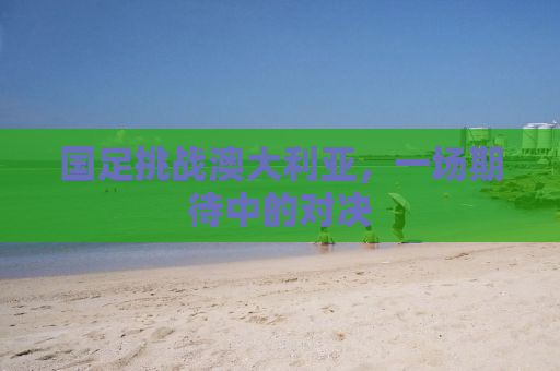 国足挑战澳大利亚，一场期待中的对决