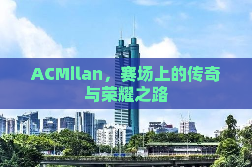 ACMilan，赛场上的传奇与荣耀之路