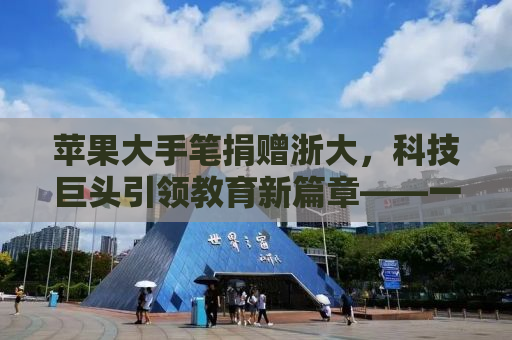 苹果大手笔捐赠浙大，科技巨头引领教育新篇章——一场价值三千万元的科技教育投资背后的故事