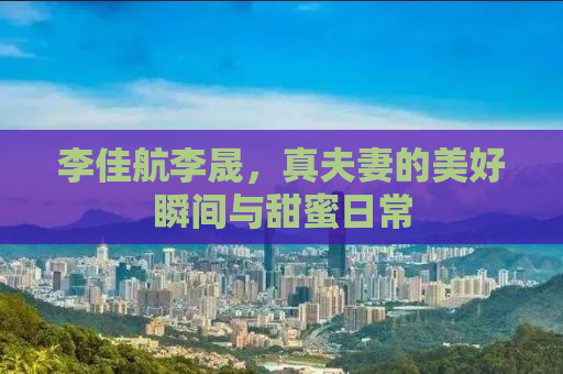 李佳航李晟，真夫妻的美好瞬间与甜蜜日常