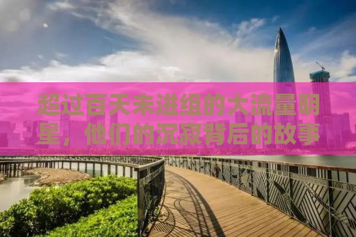 超过百天未进组的大流量明星，他们的沉寂背后的故事
