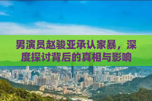 男演员赵骏亚承认家暴，深度探讨背后的真相与影响