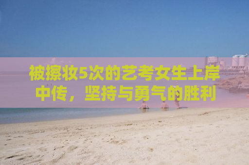 被擦妆5次的艺考女生上岸中传，坚持与勇气的胜利