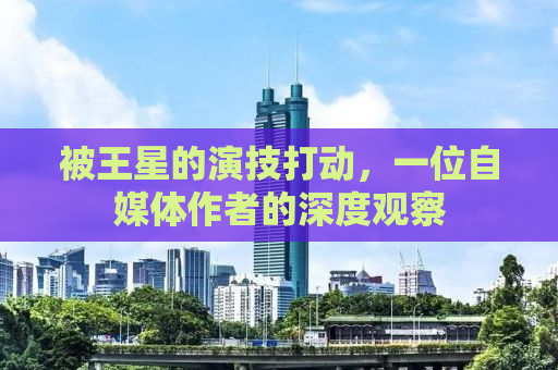 被王星的演技打动，一位自媒体作者的深度观察