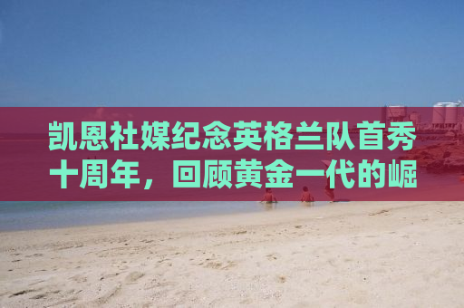 凯恩社媒纪念英格兰队首秀十周年，回顾黄金一代的崛起与足球荣耀的历程