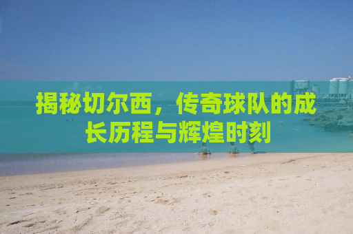 揭秘切尔西，传奇球队的成长历程与辉煌时刻